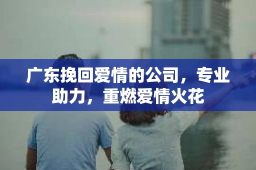 广东挽回爱情的公司，专业助力，重燃爱情火花
