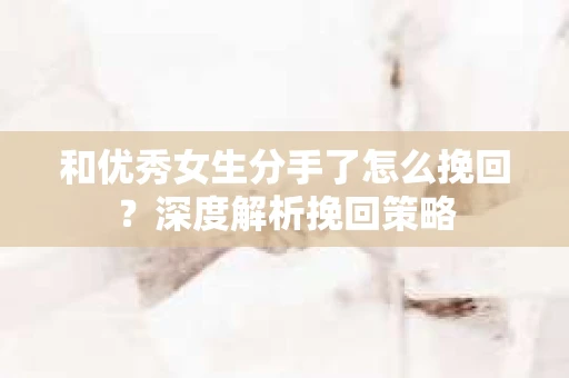 和优秀女生分手了怎么挽回？深度解析挽回策略