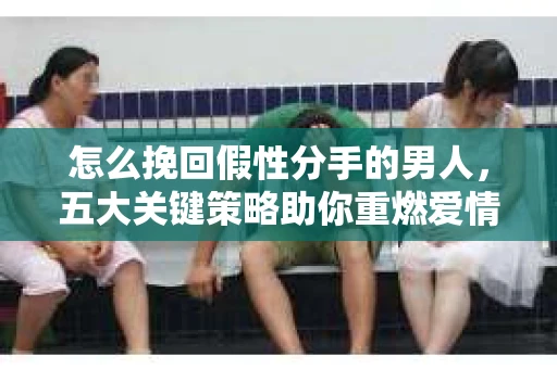 怎么挽回假性分手的男人，五大关键策略助你重燃爱情火花