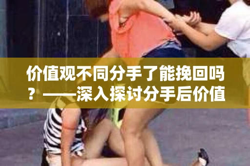 价值观不同分手了能挽回吗?——深入探讨分手后价值观差异的解决之道 价值观不同分手了能挽回吗?——深入探讨分手后价值观差异的解决之道