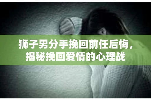 狮子男分手挽回前任后悔，揭秘挽回爱情的心理战