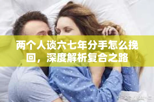 两个人谈六七年分手怎么挽回，深度解析复合之路