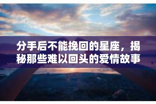 分手后不能挽回的星座，揭秘那些难以回头的爱情故事