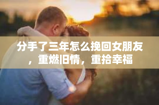 分手了三年怎么挽回女朋友，重燃旧情，重拾幸福
