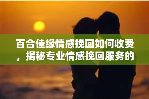 百合佳缘情感挽回如何收费,揭秘专业情感挽回服务的价格构成 百合佳缘情感挽回如何收费,揭秘专业情感挽回服务的价格构成