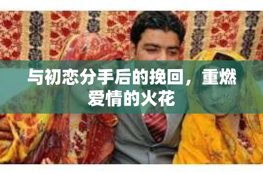 与初恋分手后的挽回,重燃爱情的火花 与初恋分手后的挽回,重燃爱情的火花