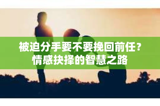被迫分手要不要挽回前任？情感抉择的智慧之路