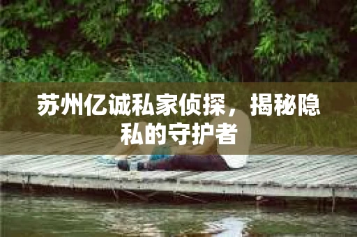 苏州亿诚私家侦探，揭秘隐私的守护者