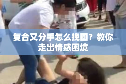 复合又分手怎么挽回？教你走出情感困境