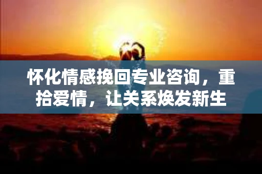 怀化情感挽回专业咨询，重拾爱情，让关系焕发新生