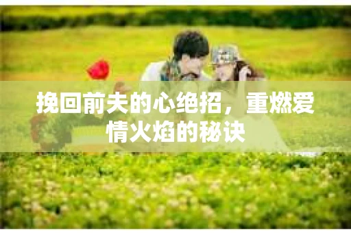 挽回前夫的心绝招，重燃爱情火焰的秘诀