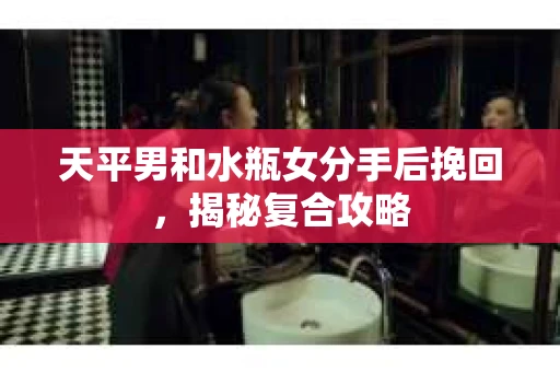 天平男和水瓶女分手后挽回，揭秘复合攻略