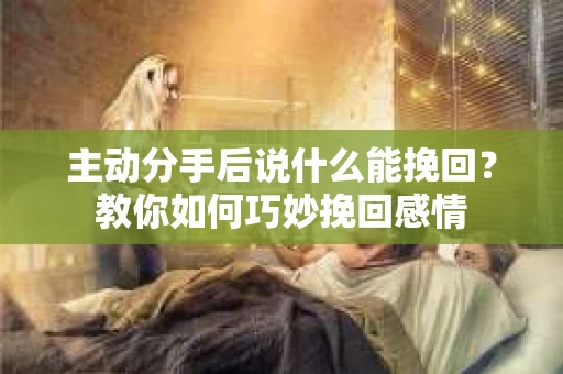 主动分手后说什么能挽回？教你如何巧妙挽回感情