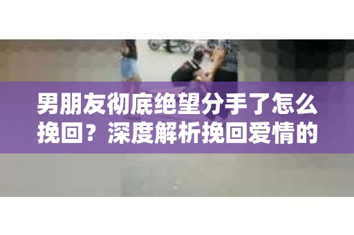男朋友彻底绝望分手了怎么挽回？深度解析挽回爱情的策略