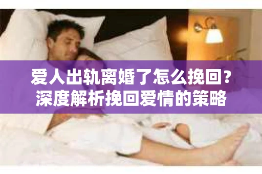爱人出轨离婚了怎么挽回？深度解析挽回爱情的策略