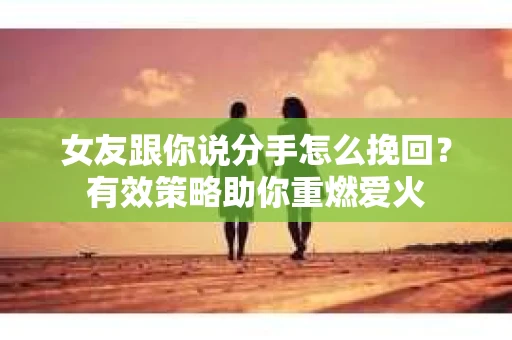 女友跟你说分手怎么挽回？有效策略助你重燃爱火