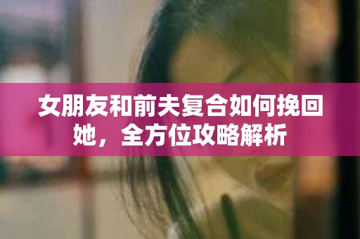 女朋友和前夫复合如何挽回她，全方位攻略解析