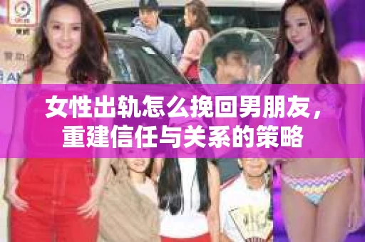 女性出轨怎么挽回男朋友，重建信任与关系的策略