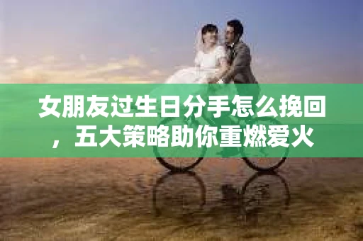 女朋友过生日分手怎么挽回,五大策略助你重燃爱火 女朋友过生日分手怎么挽回,五大策略助你重燃爱火