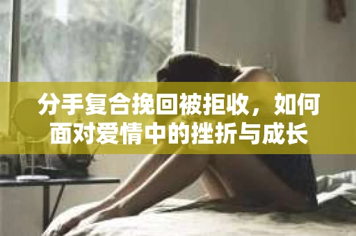 分手复合挽回被拒收，如何面对爱情中的挫折与成长