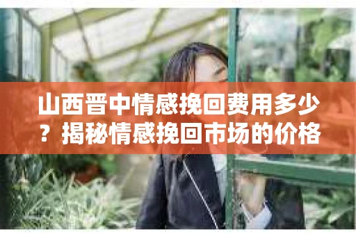 山西晋中情感挽回费用多少？揭秘情感挽回市场的价格之谜