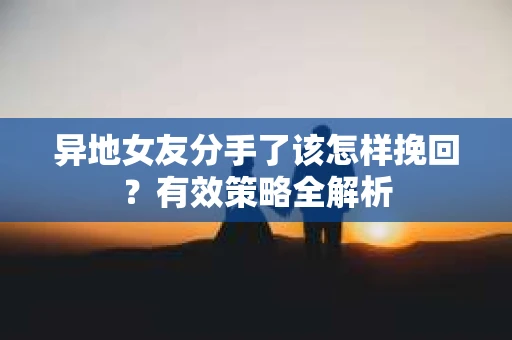 异地女友分手了该怎样挽回？有效策略全解析