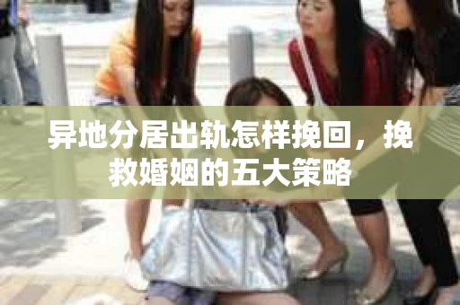 异地分居出轨怎样挽回，挽救婚姻的五大策略
