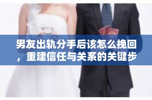男友出轨分手后该怎么挽回，重建信任与关系的关键步骤
