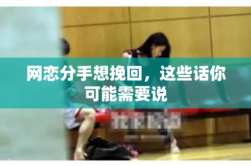 网恋分手想挽回，这些话你可能需要说