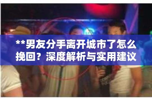 **男友分手离开城市了怎么挽回？深度解析与实用建议**