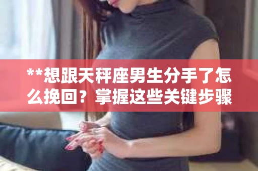 **想跟天秤座男生分手了怎么挽回？掌握这些关键步骤，感情危机可化解！**