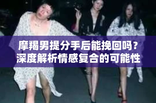 摩羯男提分手后能挽回吗？深度解析情感复合的可能性
