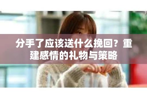 分手了应该送什么挽回？重建感情的礼物与策略