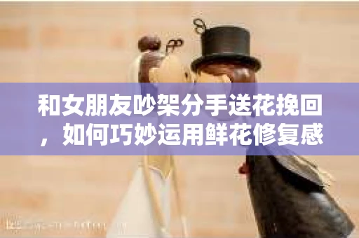 和女朋友吵架分手送花挽回,如何巧妙运用鲜花修复感情裂痕 和女朋友吵架分手送花挽回,如何巧妙运用鲜花修复感情裂痕