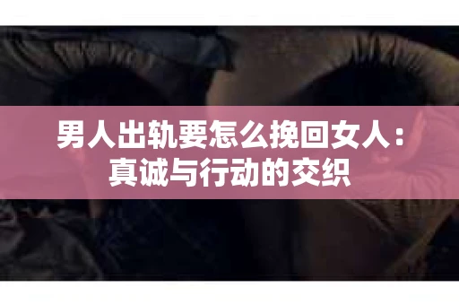 男人出轨要怎么挽回女人：真诚与行动的交织