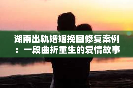湖南出轨婚姻挽回修复案例：一段曲折重生的爱情故事