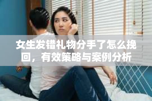 女生发错礼物分手了怎么挽回，有效策略与案例分析