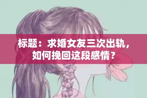 标题：求婚女友三次出轨，如何挽回这段感情？