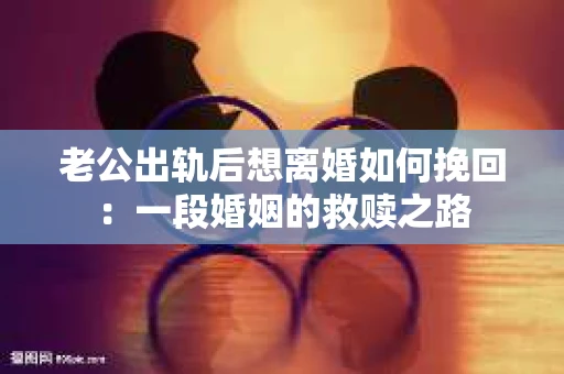 老公出轨后想离婚如何挽回：一段婚姻的救赎之路
