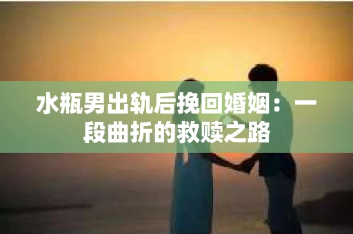 水瓶男出轨后挽回婚姻：一段曲折的救赎之路