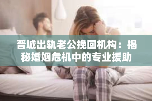 晋城出轨老公挽回机构：揭秘婚姻危机中的专业援助