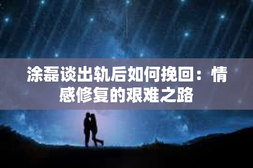 涂磊谈出轨后如何挽回：情感修复的艰难之路