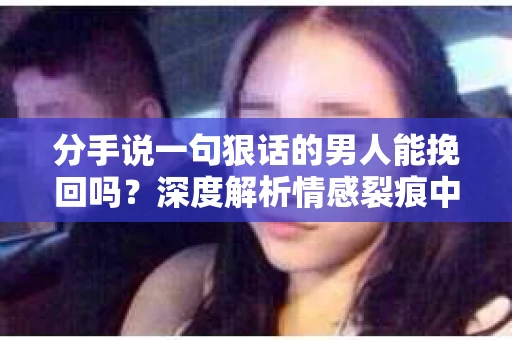 分手说一句狠话的男人能挽回吗？深度解析情感裂痕中的可能性