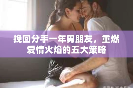 挽回分手一年男朋友，重燃爱情火焰的五大策略