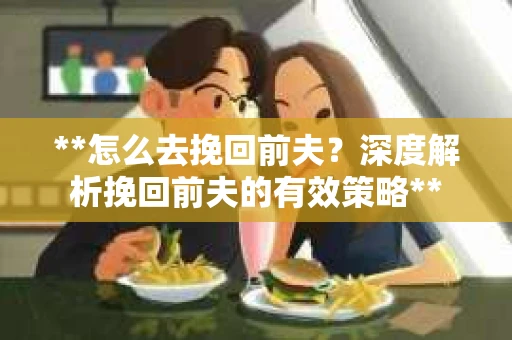 **怎么去挽回前夫？深度解析挽回前夫的有效策略**