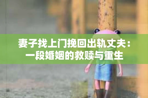 妻子找上门挽回出轨丈夫：一段婚姻的救赎与重生