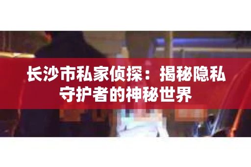 长沙市私家侦探：揭秘隐私守护者的神秘世界