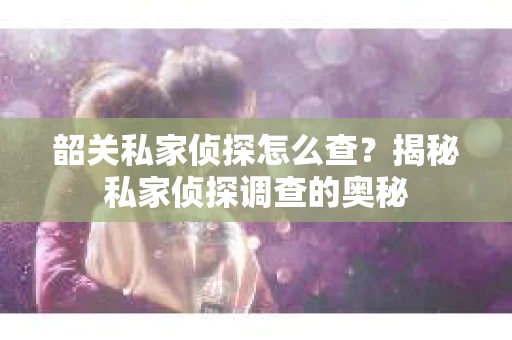韶关私家侦探怎么查？揭秘私家侦探调查的奥秘