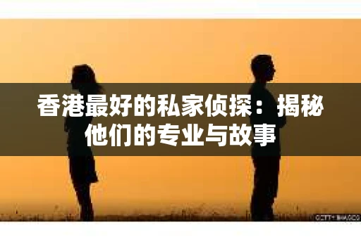 香港最好的私家侦探：揭秘他们的专业与故事