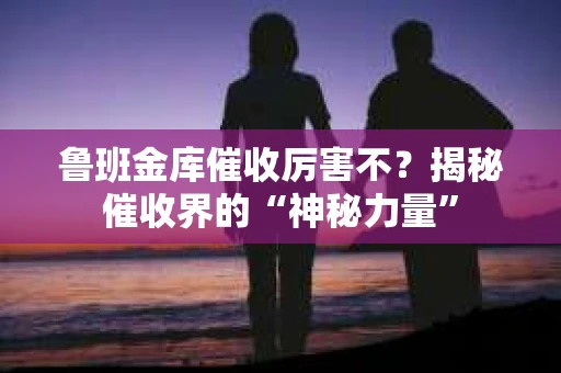 鲁班金库催收厉害不？揭秘催收界的“神秘力量”